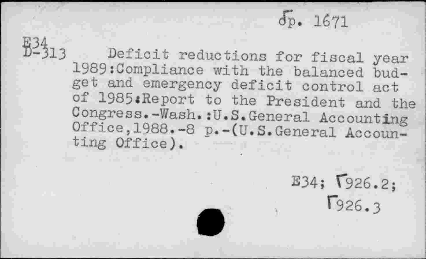 ﻿Jp. 1671
S34i3
Deficit reductions for fiscal year 1989:Compliance with the balanced budget and emergency deficit control act of 1985<Report to the President and the Congress.-Wash.:U.S.General Accounting Office.1988.-8 p.-(U.S.General Accounting Office).
B34; V926.2;
T926.3